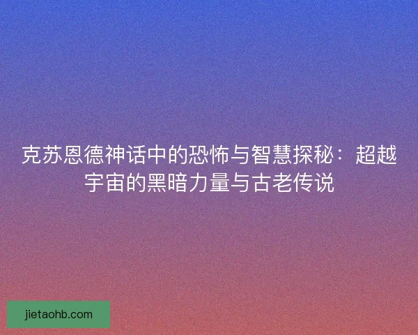克苏恩德神话中的恐怖与智慧探秘：超越宇宙的黑暗力量与古老传说