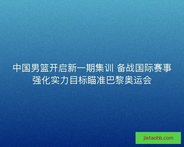 中国男篮开启新一期集训 备战国际赛事强化实力目标瞄准巴黎奥运会