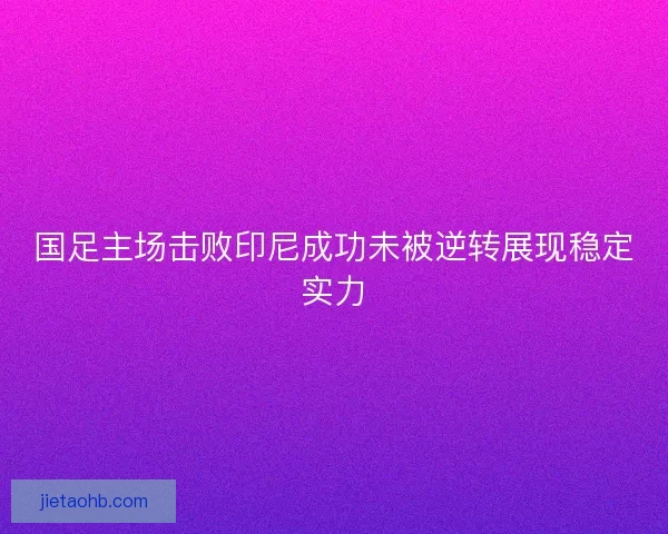 国足主场击败印尼成功未被逆转展现稳定实力